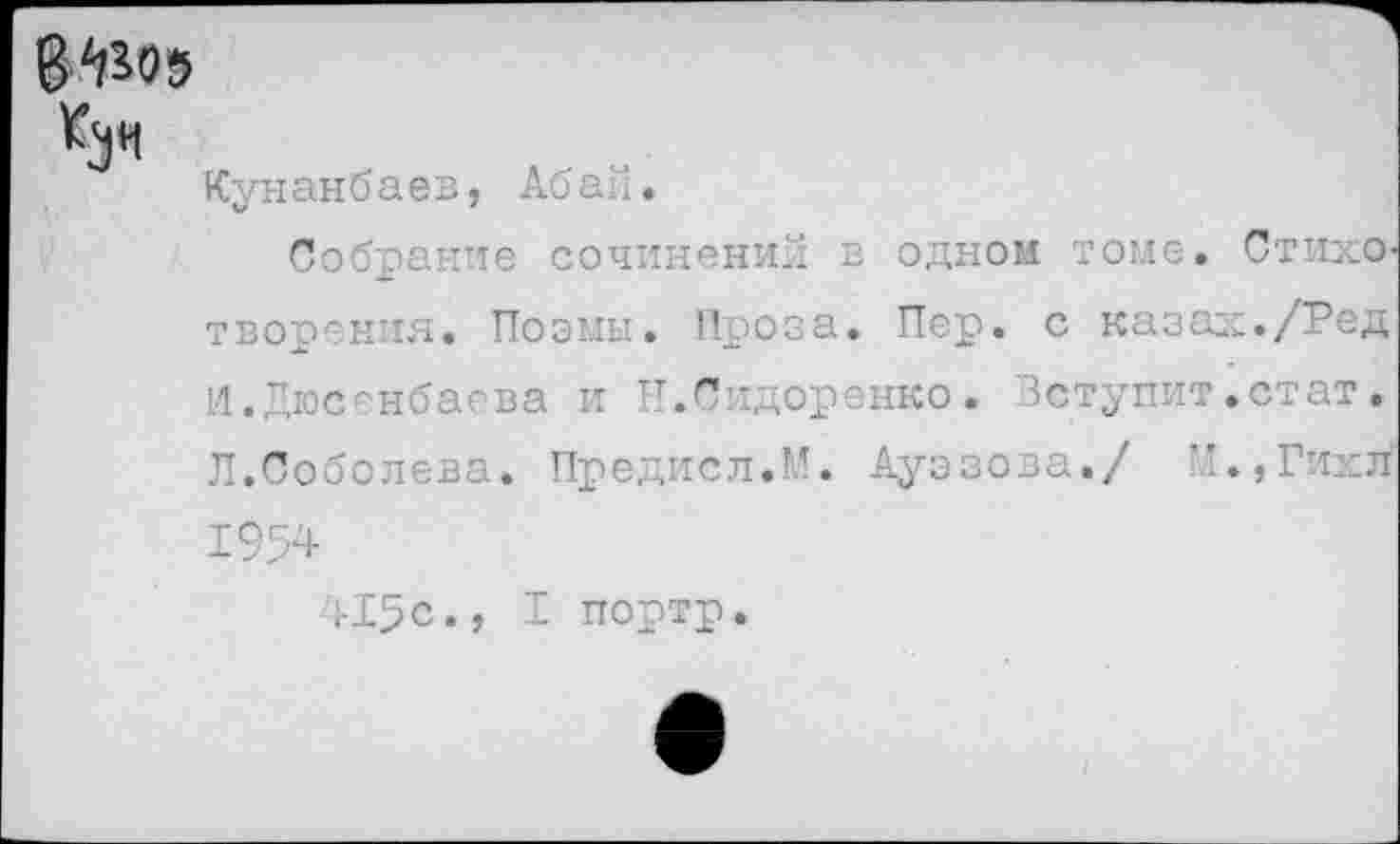 ﻿8^05
*3*1
Кунанбаев, Абаи.
Собрание сочинений в одном томе. С тихо творения. Поэмы. Проза. Пер. с казах./Ред И.Дюсенбаева и Н.Сидоренко. Вступит.стат. Л.Соболева. Предисл.М. Ауэзова./ М.,Гихл 1954 415с., I портр.
I